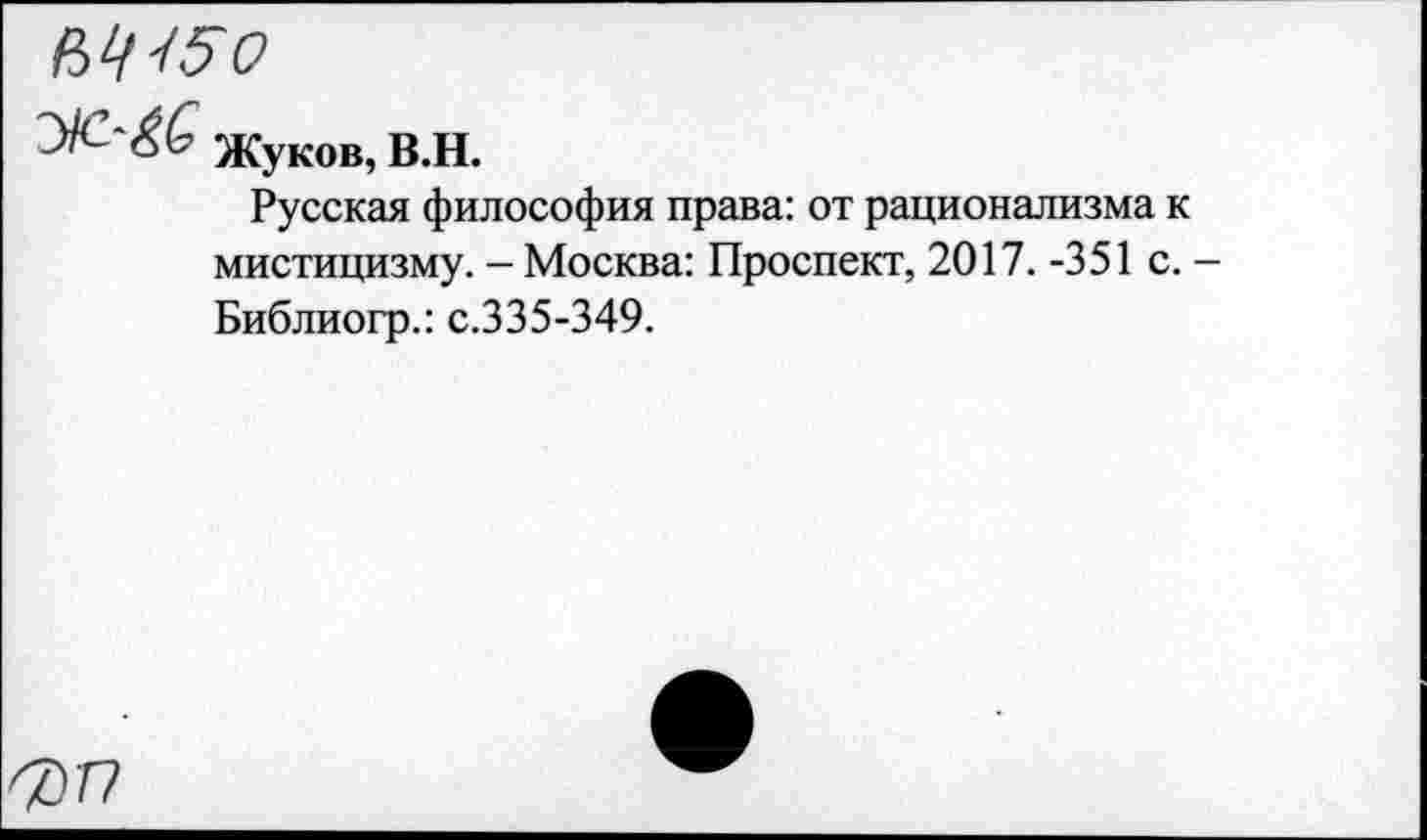 ﻿№15о
УС-'&Ь Жуков, В.Н.
Русская философия права: от рационализма к мистицизму. - Москва: Проспект, 2017. -351 с. Библиогр.: с.335-349.
7) г?